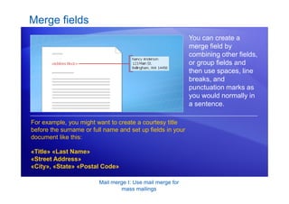 Mail merge I: Use mail merge for
mass mailings
Merge fields
You can create a
merge field by
combining other fields,
or group fields and
then use spaces, line
breaks, and
punctuation marks as
you would normally in
a sentence.
For example, you might want to create a courtesy title
before the surname or full name and set up fields in your
document like this:
«Title» «Last Name»
«Street Address»
«City», «State» «Postal Code»
 