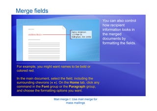 Mail merge I: Use mail merge for
mass mailings
Merge fields
You can also control
how recipient
information looks in
the merged
documents by
formatting the fields.
For example, you might want names to be bold or
colored red.
In the main document, select the field, including the
surrounding chevrons (« »). On the Home tab, click any
command in the Font group or the Paragraph group,
and choose the formatting options you want.
 