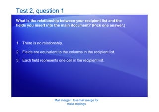 Mail merge I: Use mail merge for
mass mailings
Test 2, question 1
What is the relationship between your recipient list and the
fields you insert into the main document? (Pick one answer.)
1. There is no relationship.
2. Fields are equivalent to the columns in the recipient list.
3. Each field represents one cell in the recipient list.
 