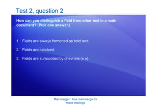 Mail merge I: Use mail merge for
mass mailings
Test 2, question 2
How can you distinguish a field from other text in a main
document? (Pick one answer.)
1. Fields are always formatted as bold text.
2. Fields are italicized.
3. Fields are surrounded by chevrons (« »).
 