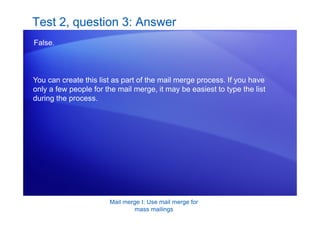 Mail merge I: Use mail merge for
mass mailings
Test 2, question 3: Answer
False.
You can create this list as part of the mail merge process. If you have
only a few people for the mail merge, it may be easiest to type the list
during the process.
 