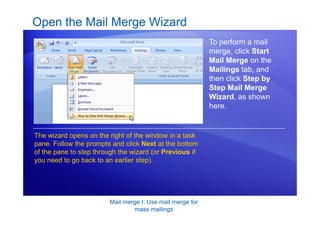 Mail merge I: Use mail merge for
mass mailings
Open the Mail Merge Wizard
To perform a mail
merge, click Start
Mail Merge on the
Mailings tab, and
then click Step by
Step Mail Merge
Wizard, as shown
here.
The wizard opens on the right of the window in a task
pane. Follow the prompts and click Next at the bottom
of the pane to step through the wizard (or Previous if
you need to go back to an earlier step).
 