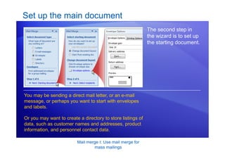 Mail merge I: Use mail merge for
mass mailings
Set up the main document
The second step in
the wizard is to set up
the starting document.
You may be sending a direct mail letter, or an e-mail
message, or perhaps you want to start with envelopes
and labels.
Or you may want to create a directory to store listings of
data, such as customer names and addresses, product
information, and personnel contact data.
 