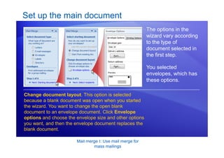 Mail merge I: Use mail merge for
mass mailings
Set up the main document
The options in the
wizard vary according
to the type of
document selected in
the first step.
Change document layout. This option is selected
because a blank document was open when you started
the wizard. You want to change the open blank
document to an envelope document. Click Envelope
options and choose the envelope size and other options
you want, and then the envelope document replaces the
blank document.
You selected
envelopes, which has
these options.
 