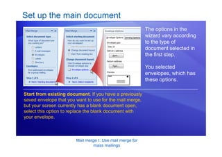 Mail merge I: Use mail merge for
mass mailings
Set up the main document
The options in the
wizard vary according
to the type of
document selected in
the first step.
You selected
envelopes, which has
these options.
Start from existing document. If you have a previously
saved envelope that you want to use for the mail merge,
but your screen currently has a blank document open,
select this option to replace the blank document with
your envelope.
 