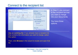 Mail merge I: Use mail merge for
mass mailings
Connect to the recipient list
In Step 3, you connect
to the recipient list that
you want to merge
into your documents.
You have three
options.
Use an existing list. If you already have a recipient list
that contains the information you want to merge, select
this option.
Then, click Browse in the wizard to locate and open that
file.
 