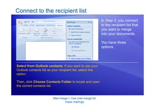 Mail merge I: Use mail merge for
mass mailings
Connect to the recipient list
In Step 3, you connect
to the recipient list that
you want to merge
into your documents.
You have three
options.
Select from Outlook contacts. If you want to use your
Outlook contacts list as your recipient list, select this
option.
Then, click Choose Contacts Folder to locate and open
the correct contacts list.
 