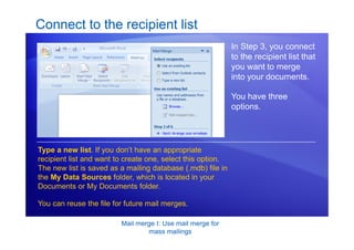 Mail merge I: Use mail merge for
mass mailings
Connect to the recipient list
In Step 3, you connect
to the recipient list that
you want to merge
into your documents.
You have three
options.
Type a new list. If you don’t have an appropriate
recipient list and want to create one, select this option.
The new list is saved as a mailing database (.mdb) file in
the My Data Sources folder, which is located in your
Documents or My Documents folder.
You can reuse the file for future mail merges.
 