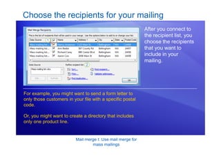 Mail merge I: Use mail merge for
mass mailings
Choose the recipients for your mailing
After you connect to
the recipient list, you
choose the recipients
that you want to
include in your
mailing.
For example, you might want to send a form letter to
only those customers in your file with a specific postal
code.
Or, you might want to create a directory that includes
only one product line.
 