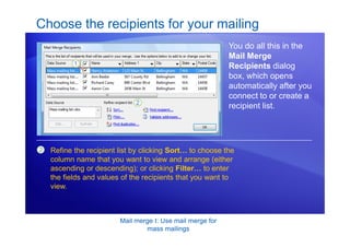 Mail merge I: Use mail merge for
mass mailings
Choose the recipients for your mailing
You do all this in the
Mail Merge
Recipients dialog
box, which opens
automatically after you
connect to or create a
recipient list.
2 Refine the recipient list by clicking Sort… to choose the
column name that you want to view and arrange (either
ascending or descending); or clicking Filter… to enter
the fields and values of the recipients that you want to
view.
 