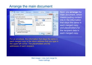 Mail merge I: Use mail merge for
mass mailings
Arrange the main document
Next, you arrange the
main document, which
means putting content
into it: the information
that stays the same in
each merged copy,
and placeholders for
the recipient data in
each merged copy.
For an envelope, the information that stays the same in
each merged copy is the return address that you type in
the upper left corner. The placeholders are the
addresses of each recipient.
 