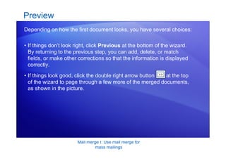 Mail merge I: Use mail merge for
mass mailings
• If things don’t look right, click Previous at the bottom of the wizard.
By returning to the previous step, you can add, delete, or match
fields, or make other corrections so that the information is displayed
correctly.
Preview
Depending on how the first document looks, you have several choices:
• If things look good, click the double right arrow button at the top
of the wizard to page through a few more of the merged documents,
as shown in the picture.
 