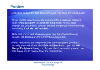 Mail merge I: Use mail merge for
mass mailings
• If you want to view the merged document for a particular recipient,
click Find a recipient to search for that person. As you page
through the documents, you can exclude any person from the merge
by clicking Exclude this recipient.
Note that you’re excluding a recipient only from the final merge
results, not deleting anything from the recipient list.
Preview
Depending on how the first document looks, you have several choices:
• If you realize that the merge includes some recipients you don’t
actually want to include, click Edit recipient list to open the Mail
Merge Recipients dialog box. As described previously, you can use
this dialog box to narrow down the recipient list.
 