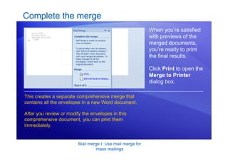 Mail merge I: Use mail merge for
mass mailings
Complete the merge
When you’re satisfied
with previews of the
merged documents,
you’re ready to print
the final results.
Click Print to open the
Merge to Printer
dialog box.
This creates a separate comprehensive merge that
contains all the envelopes in a new Word document.
After you review or modify the envelopes in this
comprehensive document, you can print them
immediately.
 