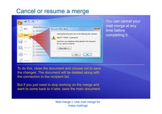 Mail merge I: Use mail merge for
mass mailings
Cancel or resume a merge
You can cancel your
mail merge at any
time before
completing it.
To do this, close the document and choose not to save
the changes. The document will be deleted along with
the connection to the recipient list.
But if you just need to stop working on the merge and
want to come back to it later, save the main document.
 