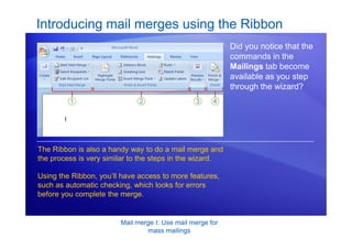 Mail merge I: Use mail merge for
mass mailings
Introducing mail merges using the Ribbon
Did you notice that the
commands in the
Mailings tab become
available as you step
through the wizard?
The Ribbon is also a handy way to do a mail merge and
the process is very similar to the steps in the wizard.
Using the Ribbon, you’ll have access to more features,
such as automatic checking, which looks for errors
before you complete the merge.
 