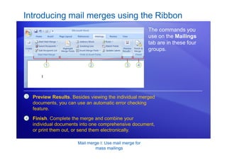 Mail merge I: Use mail merge for
mass mailings
Introducing mail merges using the Ribbon
The commands you
use on the Mailings
tab are in these four
groups.
3 Preview Results. Besides viewing the individual merged
documents, you can use an automatic error checking
feature.
4 Finish. Complete the merge and combine your
individual documents into one comprehensive document,
or print them out, or send them electronically.
 