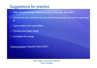 Mail merge I: Use mail merge for
mass mailings
Suggestions for practice
1. Open the Mail Merge Wizard and set up the main document.
2. Connect to your recipient list and choose the people you want to send mail
to.
3. Type content and insert fields.
4. Preview and match fields.
5. Complete the merge.
Online practice (requires Word 2007)
 