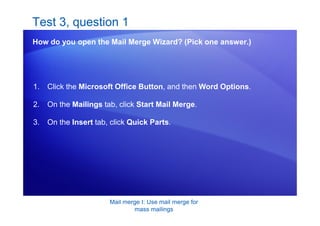 Mail merge I: Use mail merge for
mass mailings
Test 3, question 1
How do you open the Mail Merge Wizard? (Pick one answer.)
1. Click the Microsoft Office Button, and then Word Options.
2. On the Mailings tab, click Start Mail Merge.
3. On the Insert tab, click Quick Parts.
 