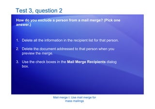 Mail merge I: Use mail merge for
mass mailings
Test 3, question 2
How do you exclude a person from a mail merge? (Pick one
answer.)
1. Delete all the information in the recipient list for that person.
2. Delete the document addressed to that person when you
preview the merge.
3. Use the check boxes in the Mail Merge Recipients dialog
box.
 