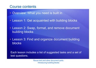 Reuse text and other document parts:
Introducing building blocks
Course contents
• Overview: What you need is built in
• Lesson 1: Get acquainted with building blocks
• Lesson 2: Swap, format, and remove document
building blocks
• Lesson 3: Find and organize document building
blocks
Each lesson includes a list of suggested tasks and a set of
test questions.
 