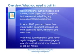 Reuse text and other document parts:
Introducing building blocks
Overview: What you need is built in
Document parts, such as headers and
footers, cover pages, and boilerplate
text, are central to building any
professional-looking document.
In Word 2007, you can choose from
many built-in document parts and use
them again and again, whenever you
need them.
With these building blocks, you’ll never
again struggle to build a cover page or
any other critical part of your document
at the last minute.
 