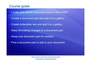 Reuse text and other document parts:
Introducing building blocks
Course goals
• Locate and identify document parts in Word 2007.
• Create a document part and add it to a gallery.
• Create boilerplate text and add it to a gallery.
• Make formatting changes to a document part.
• Swap one document part for another.
• Find a document part to add to your document.
 