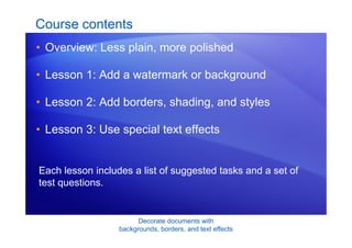 Decorate documents with
backgrounds, borders, and text effects
Course contents
• Overview: Less plain, more polished
• Lesson 1: Add a watermark or background
• Lesson 2: Add borders, shading, and styles
• Lesson 3: Use special text effects
Each lesson includes a list of suggested tasks and a set of
test questions.
 