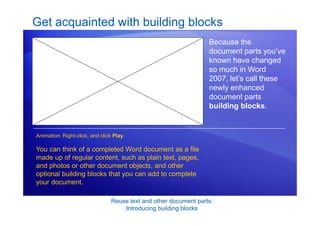 Reuse text and other document parts:
Introducing building blocks
Get acquainted with building blocks
Because the
document parts you’ve
known have changed
so much in Word
2007, let’s call these
newly enhanced
document parts
building blocks.
You can think of a completed Word document as a file
made up of regular content, such as plain text, pages,
and photos or other document objects, and other
optional building blocks that you can add to complete
your document.
Animation: Right-click, and click Play.
 