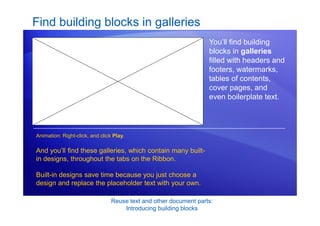 Reuse text and other document parts:
Introducing building blocks
Find building blocks in galleries
You’ll find building
blocks in galleries
filled with headers and
footers, watermarks,
tables of contents,
cover pages, and
even boilerplate text.
And you’ll find these galleries, which contain many built-
in designs, throughout the tabs on the Ribbon.
Built-in designs save time because you just choose a
design and replace the placeholder text with your own.
Animation: Right-click, and click Play.
 