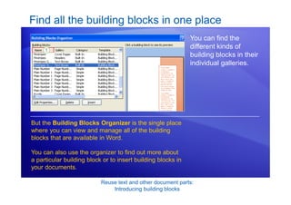 Reuse text and other document parts:
Introducing building blocks
Find all the building blocks in one place
You can find the
different kinds of
building blocks in their
individual galleries.
But the Building Blocks Organizer is the single place
where you can view and manage all of the building
blocks that are available in Word.
You can also use the organizer to find out more about
a particular building block or to insert building blocks in
your documents.
 