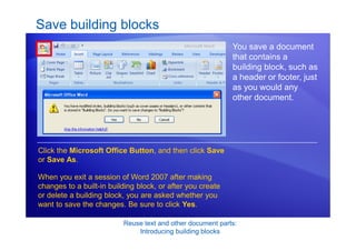 Reuse text and other document parts:
Introducing building blocks
Save building blocks
You save a document
that contains a
building block, such as
a header or footer, just
as you would any
other document.
Click the Microsoft Office Button, and then click Save
or Save As.
When you exit a session of Word 2007 after making
changes to a built-in building block, or after you create
or delete a building block, you are asked whether you
want to save the changes. Be sure to click Yes.
 