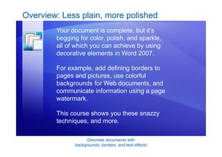 Decorate documents with
backgrounds, borders, and text effects
Overview: Less plain, more polished
Your document is complete, but it’s
begging for color, polish, and sparkle,
all of which you can achieve by using
decorative elements in Word 2007.
For example, add defining borders to
pages and pictures, use colorful
backgrounds for Web documents, and
communicate information using a page
watermark.
This course shows you these snazzy
techniques, and more.
 