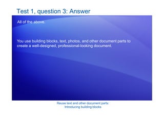 Reuse text and other document parts:
Introducing building blocks
Test 1, question 3: Answer
All of the above.
You use building blocks, text, photos, and other document parts to
create a well-designed, professional-looking document.
 