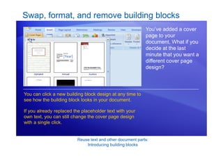 Reuse text and other document parts:
Introducing building blocks
Swap, format, and remove building blocks
You’ve added a cover
page to your
document. What if you
decide at the last
minute that you want a
different cover page
design?
You can click a new building block design at any time to
see how the building block looks in your document.
If you already replaced the placeholder text with your
own text, you can still change the cover page design
with a single click.
 
