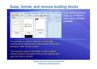 Reuse text and other document parts:
Introducing building blocks
Each building block is
made up of different
fields called content
controls.
For example, a content control in a cover page
building block might include a title content control and
perhaps a date content control.
The important point to remember is that a content
control contains information that you can replace with
your own text or content.
Swap, format, and remove building blocks
 