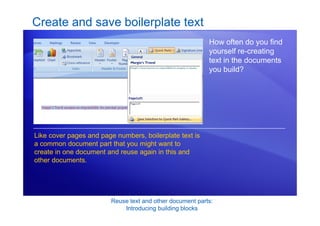 Reuse text and other document parts:
Introducing building blocks
Create and save boilerplate text
How often do you find
yourself re-creating
text in the documents
you build?
Like cover pages and page numbers, boilerplate text is
a common document part that you might want to
create in one document and reuse again in this and
other documents.
 