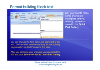 Reuse text and other document parts:
Introducing building blocks
Format building block text
Say you want to make
some changes to
boilerplate text you
already created and
saved to the Quick
Part Gallery.
You can change the font, color, and alignment of the
text. You can even redefine the entry for the building
blocks gallery so that it’s easy to find later.
After you complete your changes, you can select the
text and click Save selection to Quick Part Gallery.
 