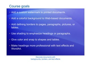 Decorate documents with
backgrounds, borders, and text effects
Course goals
• Add a custom watermark to printed documents.
• Add a colorful background to Web-based documents.
• Add defining borders to pages, paragraphs, pictures, or
tables.
• Use shading to emphasize headings or paragraphs.
• Give color and snap to shapes and tables.
• Make headings more professional with text effects and
WordArt.
 