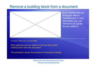 Reuse text and other document parts:
Introducing building blocks
Remove a building block from a document
If you decide that you
no longer want a
building block in your
document, you can
remove it as quickly
as you added it.
Most galleries have an option to remove the current
building block from the document.
The animation shows the process of removing a header.
Animation: Right-click, and click Play.
 