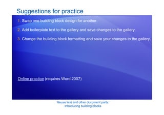 Reuse text and other document parts:
Introducing building blocks
Suggestions for practice
1. Swap one building block design for another.
2. Add boilerplate text to the gallery and save changes to the gallery.
3. Change the building block formatting and save your changes to the gallery.
Online practice (requires Word 2007)
 