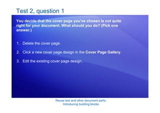 Reuse text and other document parts:
Introducing building blocks
Test 2, question 1
You decide that the cover page you’ve chosen is not quite
right for your document. What should you do? (Pick one
answer.)
1. Delete the cover page.
2. Click a new cover page design in the Cover Page Gallery.
3. Edit the existing cover page design.
 