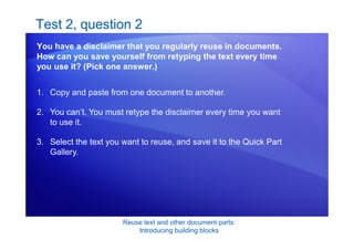 Reuse text and other document parts:
Introducing building blocks
Test 2, question 2
You have a disclaimer that you regularly reuse in documents.
How can you save yourself from retyping the text every time
you use it? (Pick one answer.)
1. Copy and paste from one document to another.
2. You can’t. You must retype the disclaimer every time you want
to use it.
3. Select the text you want to reuse, and save it to the Quick Part
Gallery.
 