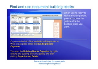 Reuse text and other document parts:
Introducing building blocks
Find and use document building blocks
When you’re ready to
reuse a building block,
you can browse the
galleries for the
building block you
want.
Or you can find all of the available building blocks in
Word in one place called the Building Blocks
Organizer.
You open the Building Blocks Organizer by right-
clicking any building block in a gallery and then
clicking Organize and Delete.
 