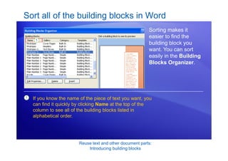 Reuse text and other document parts:
Introducing building blocks
Sort all of the building blocks in Word
Sorting makes it
easier to find the
building block you
want. You can sort
easily in the Building
Blocks Organizer.
1 If you know the name of the piece of text you want, you
can find it quickly by clicking Name at the top of the
column to see all of the building blocks listed in
alphabetical order.
 