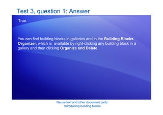 Reuse text and other document parts:
Introducing building blocks
Test 3, question 1: Answer
True.
You can find building blocks in galleries and in the Building Blocks
Organizer, which is available by right-clicking any building block in a
gallery and then clicking Organize and Delete.
 