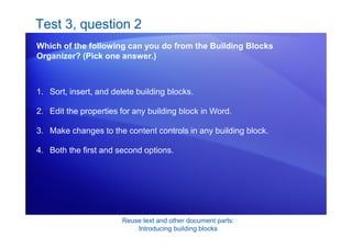 Reuse text and other document parts:
Introducing building blocks
Test 3, question 2
Which of the following can you do from the Building Blocks
Organizer? (Pick one answer.)
1. Sort, insert, and delete building blocks.
2. Edit the properties for any building block in Word.
3. Make changes to the content controls in any building block.
4. Both the first and second options.
 