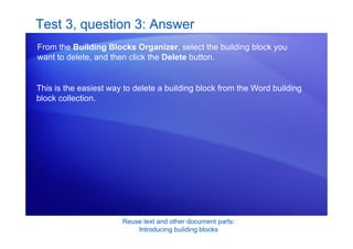 Reuse text and other document parts:
Introducing building blocks
Test 3, question 3: Answer
From the Building Blocks Organizer, select the building block you
want to delete, and then click the Delete button.
This is the easiest way to delete a building block from the Word building
block collection.
 
