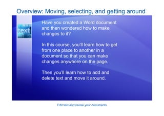 Edit text and revise your documents
Overview: Moving, selecting, and getting around
Have you created a Word document
and then wondered how to make
changes to it?
In this course, you’ll learn how to get
from one place to another in a
document so that you can make
changes anywhere on the page.
Then you’ll learn how to add and
delete text and move it around.
 