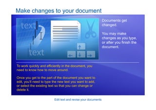 Edit text and revise your documents
Make changes to your document
Documents get
changed.
You may make
changes as you type,
or after you finish the
document.
To work quickly and efficiently in the document, you
need to know how to move around.
Once you get to the part of the document you want to
edit, you’ll need to type the new text you want to add,
or select the existing text so that you can change or
delete it.
 